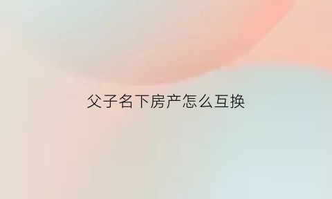 父子名下房产怎么互换(父子之间房产更名)