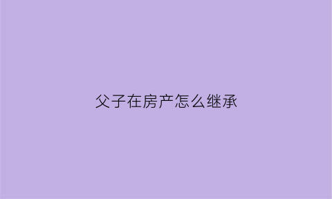 父子在房产怎么继承(父子房产继承过户费用怎么算)