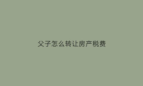 父子怎么转让房产税费(父子房屋转让过户需要什么手续和费用标准)