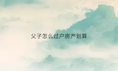 父子怎么过户房产划算(父子怎么过户房子省钱)