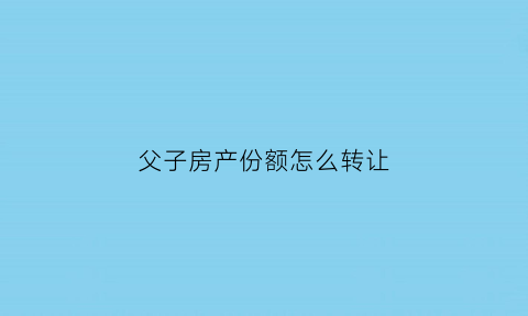 父子房产份额怎么转让(父子房产怎么过户)