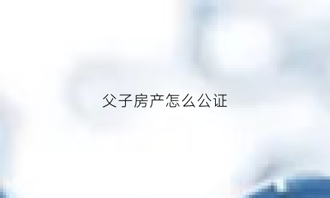 父子房产怎么公证(父子房产怎么公证给子女)