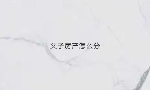 父子房产怎么分(父子房产可以买卖吗)