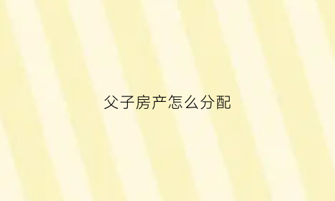 父子房产怎么分配(父子房产共有如何析产)