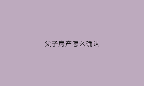 父子房产怎么确认(父子房产怎么确认共同财产)