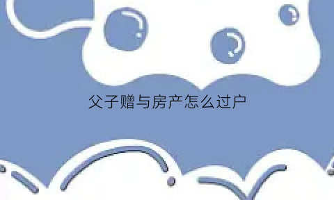 父子赠与房产怎么过户(父子赠与房子的费用)
