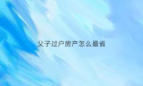 父子过户房产怎么最省(父子过户房产怎么最省钱)