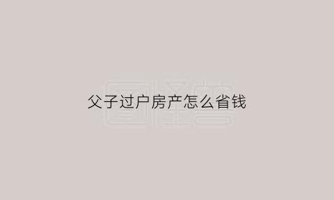 父子过户房产怎么省钱(父子过户房产怎么省钱呢)