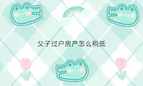 父子过户房产怎么税低(父子房产过户费)