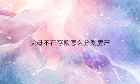 父母不在存款怎么分割房产(父母都不在了财产怎样分割)