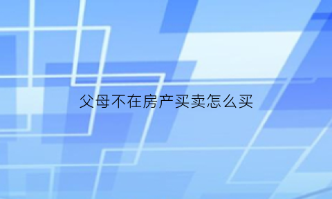 父母不在房产买卖怎么买(父母不在房产怎么过户)