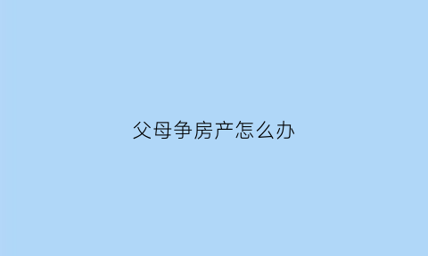 父母争房产怎么办(父母争房产怎么办手续)