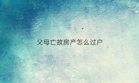 父母亡故房产怎么过户(父母亡故房产过户需要花钱吗)