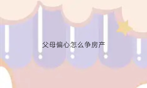 父母偏心怎么争房产(父母偏心怎么办是否要赡养)
