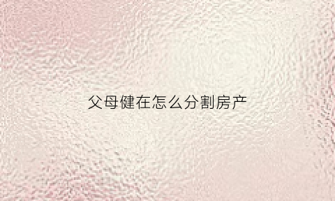 父母健在怎么分割房产