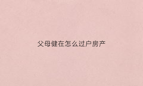 父母健在怎么过户房产(父母健在房子可以过户到女儿名下吗)