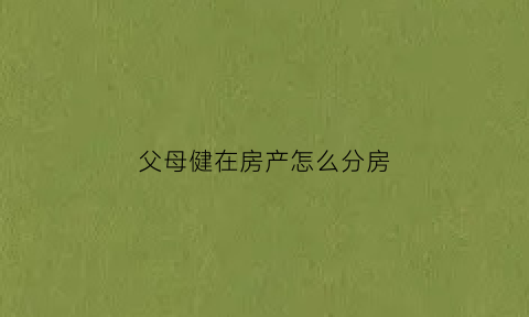 父母健在房产怎么分房(父母健在房产继承税费是多少)