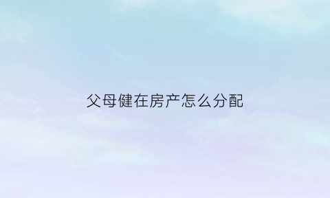 父母健在房产怎么分配(父母健在房屋继承怎么过户)