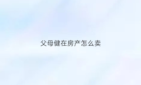 父母健在房产怎么卖(父母健在的房子儿女继承有几种方法)