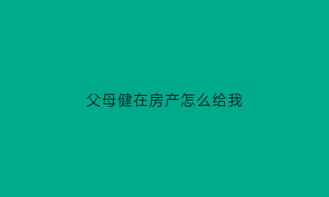 父母健在房产怎么给我(父母健在房产指定继承可以吗)