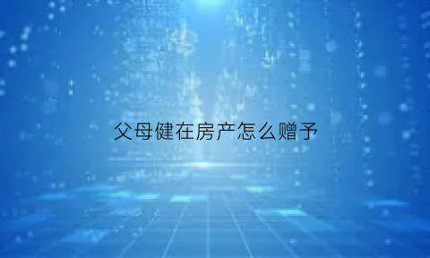 父母健在房产怎么赠予(父母还健在他们的房子过户给儿子那种方式最省钱)