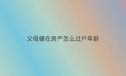 父母健在房产怎么过户年龄