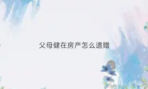 父母健在房产怎么遗赠(父母健在房产怎么遗赠给子女)