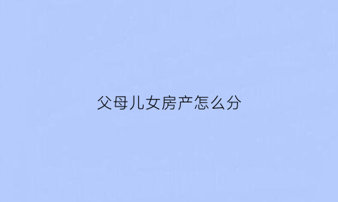 父母儿女房产怎么分(父母儿女房产怎么分的)
