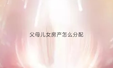 父母儿女房产怎么分配(父母子女房产)