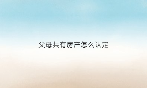 父母共有房产怎么认定(父母共有房产父亲能单独出卖吗)