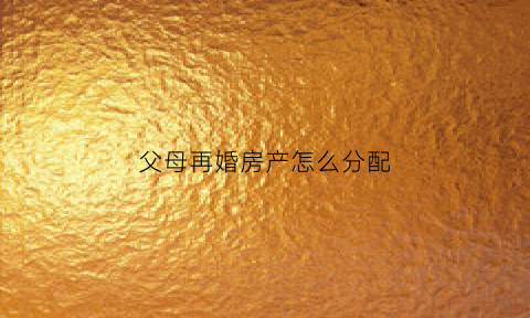 父母再婚房产怎么分配(父母再婚后财产怎么分)