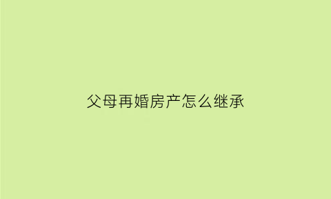 父母再婚房产怎么继承(父母再婚房子过户子女需要哪些手续)