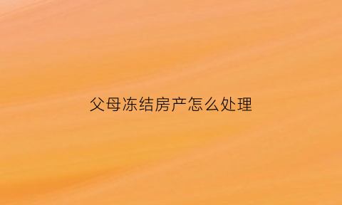 父母冻结房产怎么处理(父母冻结子女银行账户)