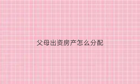父母出资房产怎么分配(关于父母出资购房产权归属最新规定)