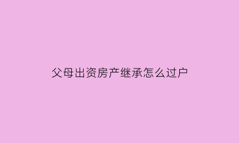 父母出资房产继承怎么过户(父母出资的房产归属问题)