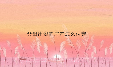 父母出资的房产怎么认定(父母出资的房子算不算夫妻共同财产)