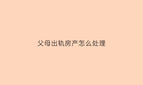 父母出轨房产怎么处理(父母出轨孩子可以起诉吗)