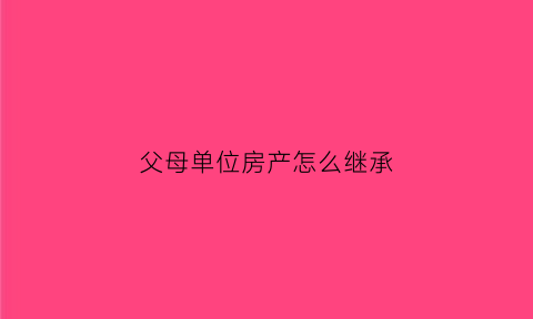 父母单位房产怎么继承(父母单位房产怎么继承子女)