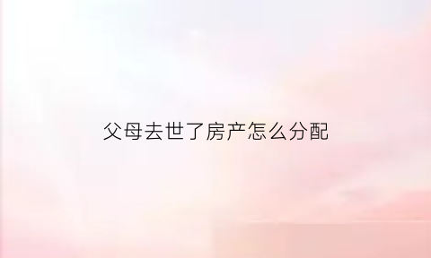 父母去世了房产怎么分配