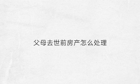 父母去世前房产怎么处理(父母死去房子遗产归谁)