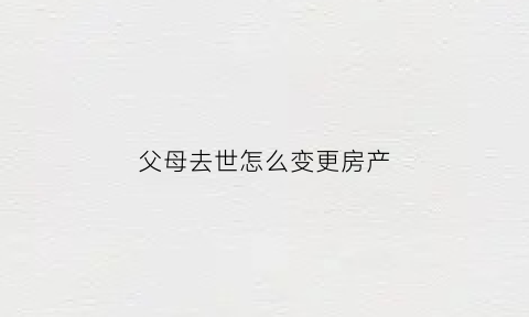 父母去世怎么变更房产(父母过世如何更改房产证名字)