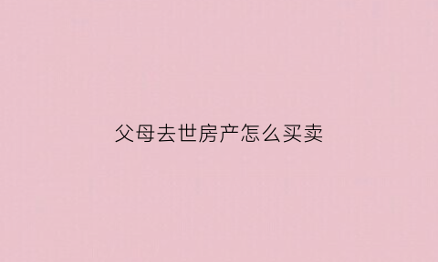 父母去世房产怎么买卖(父母过世房产如何卖出)