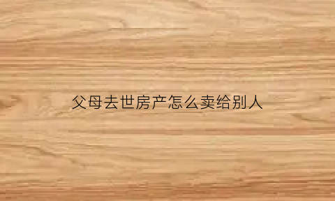 父母去世房产怎么卖给别人(父母过世房子如何卖)