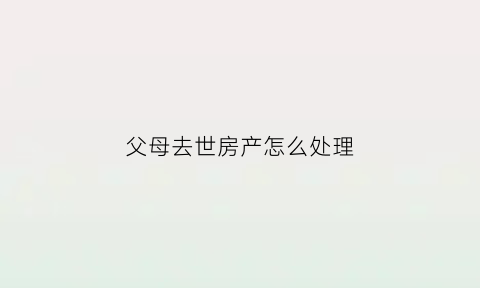 父母去世房产怎么处理(父母过世房产怎么处理)