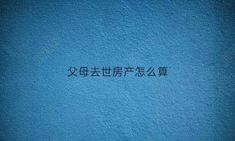 父母去世房产怎么算(父母去逝房产怎么办)
