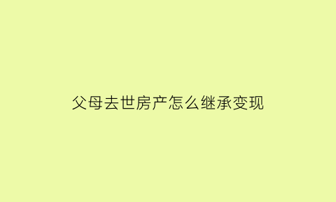 父母去世房产怎么继承变现(父母死后房产继承流程)