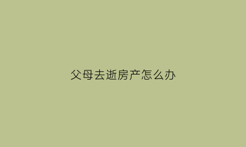 父母去逝房产怎么办(父母去逝房产怎么办手续)