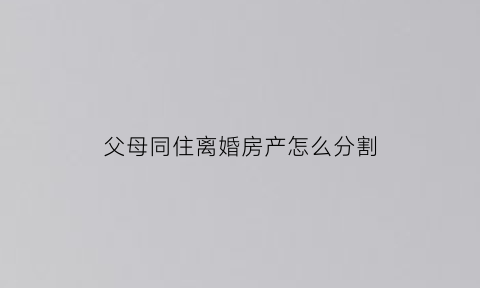 父母同住离婚房产怎么分割(父母同住离婚房产怎么分割的)