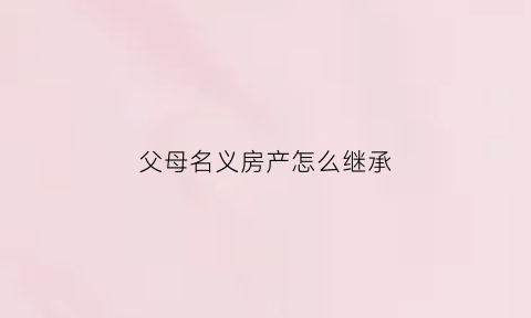 父母名义房产怎么继承(父母名下的房子怎么过户给子女)