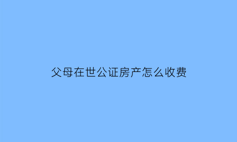 父母在世公证房产怎么收费(父母公证后的房产是夫妻共有吗)